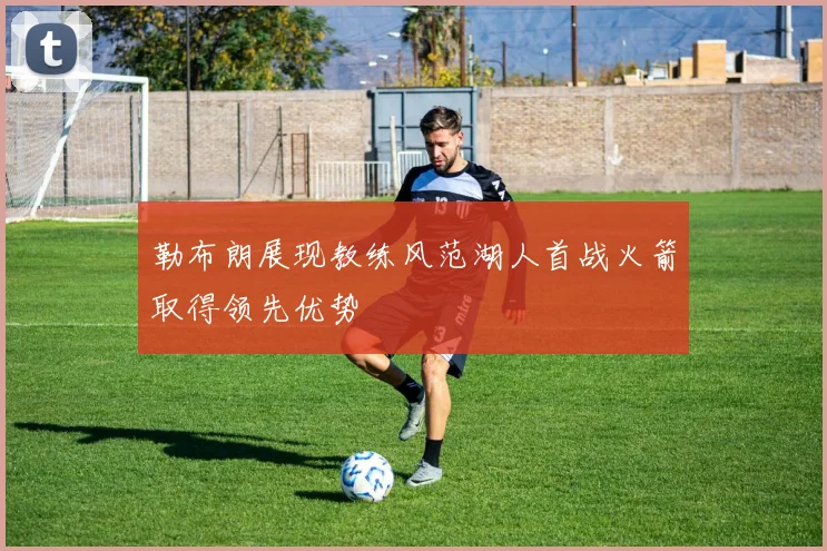 勒布朗展现教练风范湖人首战火箭取得领先优势