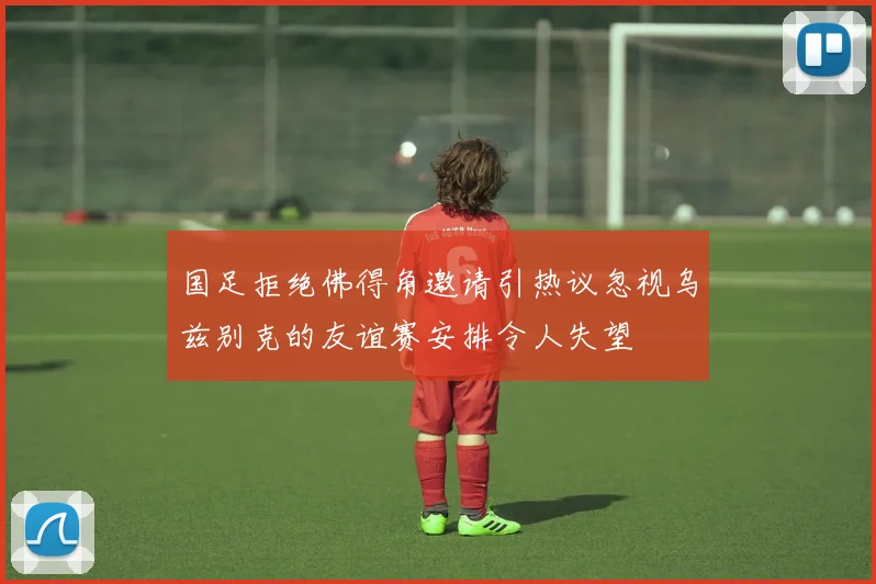 国足拒绝佛得角邀请引热议忽视乌兹别克的友谊赛安排令人失望