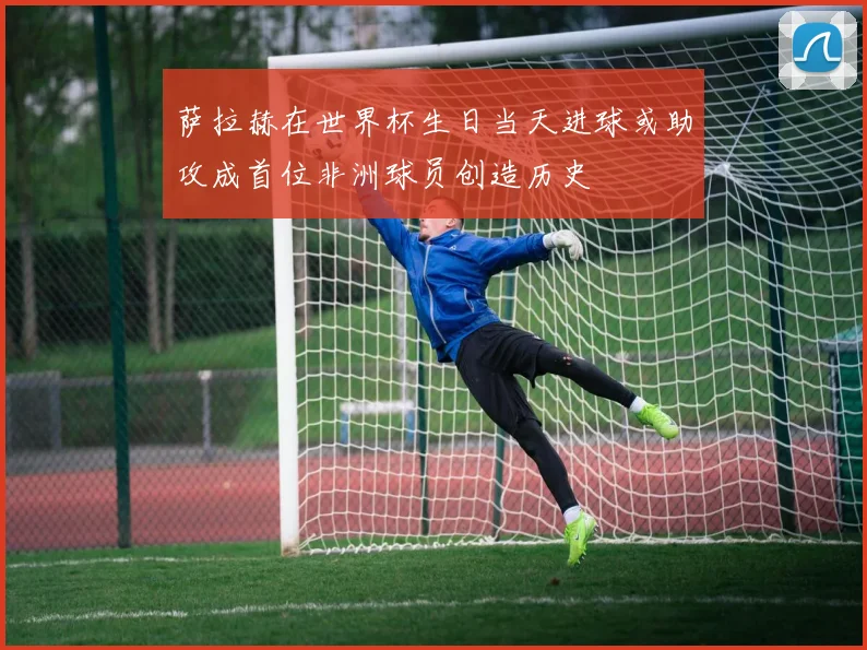 萨拉赫在世界杯生日当天进球或助攻成首位非洲球员创造历史