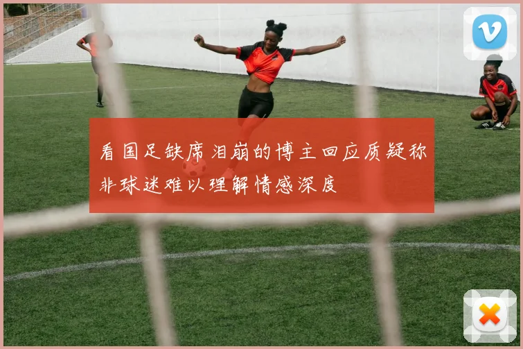 看国足缺席泪崩的博主回应质疑称非球迷难以理解情感深度
