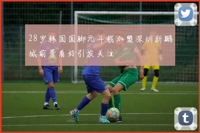 28岁韩国国脚元斗载加盟深圳新鹏城前景看好引发关注