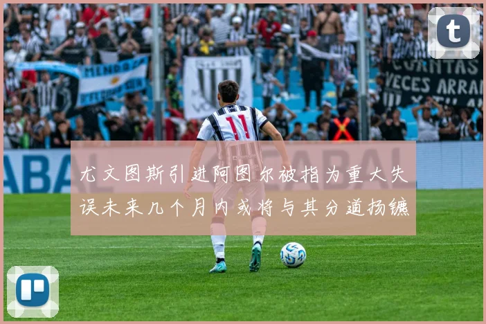 尤文图斯引进阿图尔被指为重大失误未来几个月内或将与其分道扬镳