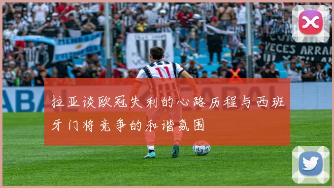 拉亚谈欧冠失利的心路历程与西班牙门将竞争的和谐氛围