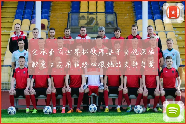 金承奎因世界杯缺席妻子分娩深感歉意立志用佳绩回报她的支持与爱
