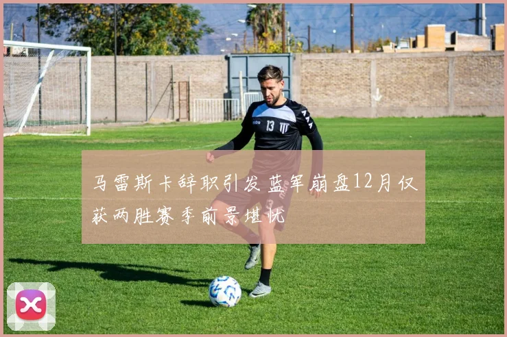 马雷斯卡辞职引发蓝军崩盘12月仅获两胜赛季前景堪忧