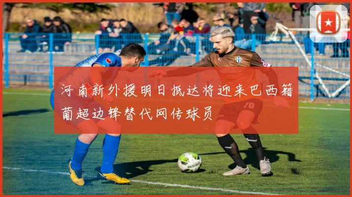 河南新外援明日抵达将迎来巴西籍葡超边锋替代网传球员