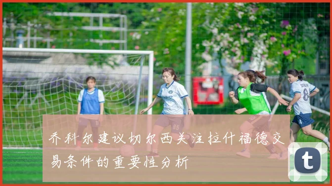 乔科尔建议切尔西关注拉什福德交易条件的重要性分析