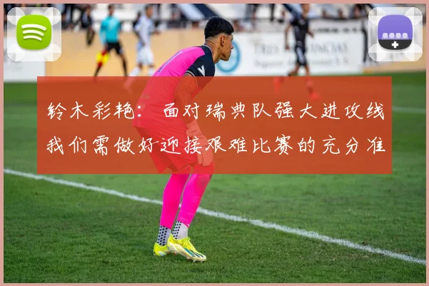 铃木彩艳：面对瑞典队强大进攻线我们需做好迎接艰难比赛的充分准备