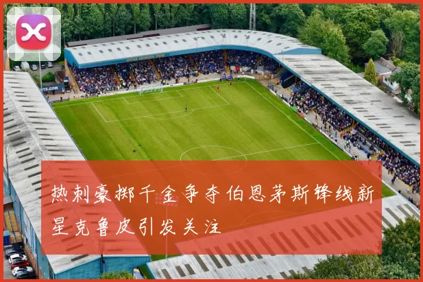 热刺豪掷千金争夺伯恩茅斯锋线新星克鲁皮引发关注