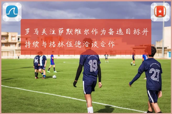 罗马关注萨默维尔作为备选目标并持续与格林伍德洽谈合作