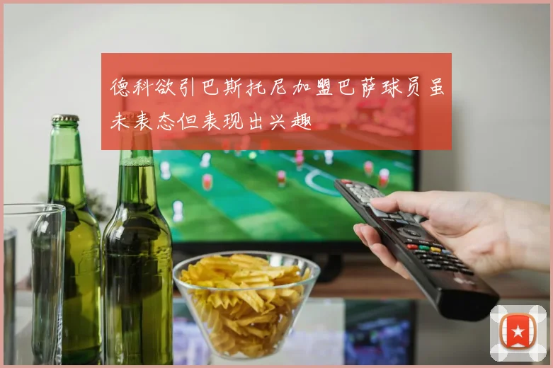 德科欲引巴斯托尼加盟巴萨球员虽未表态但表现出兴趣