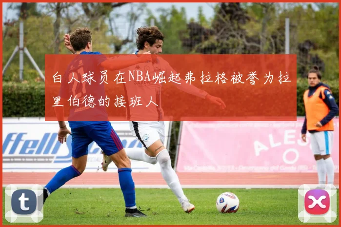 白人球员在NBA崛起弗拉格被誉为拉里伯德的接班人