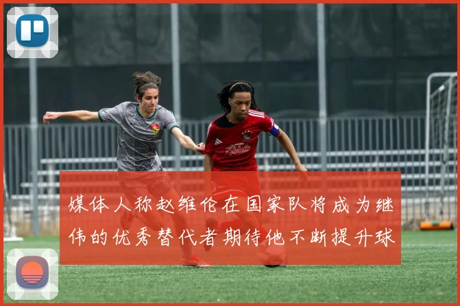 媒体人称赵维伦在国家队将成为继伟的优秀替代者期待他不断提升球技