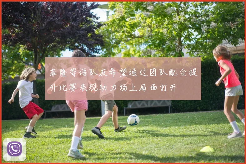 菲隆寄语队友希望通过团队配合提升比赛表现助力场上局面打开