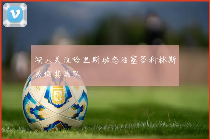 湖人关注哈里斯动态活塞签科林斯或促其离队
