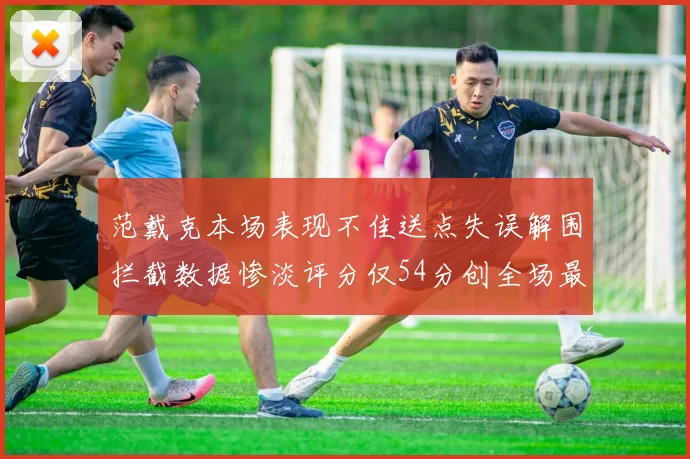 范戴克本场表现不佳送点失误解围拦截数据惨淡评分仅54分创全场最低纪录