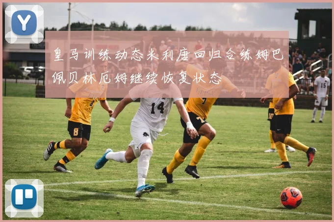 皇马训练动态米利唐回归合练姆巴佩贝林厄姆继续恢复状态