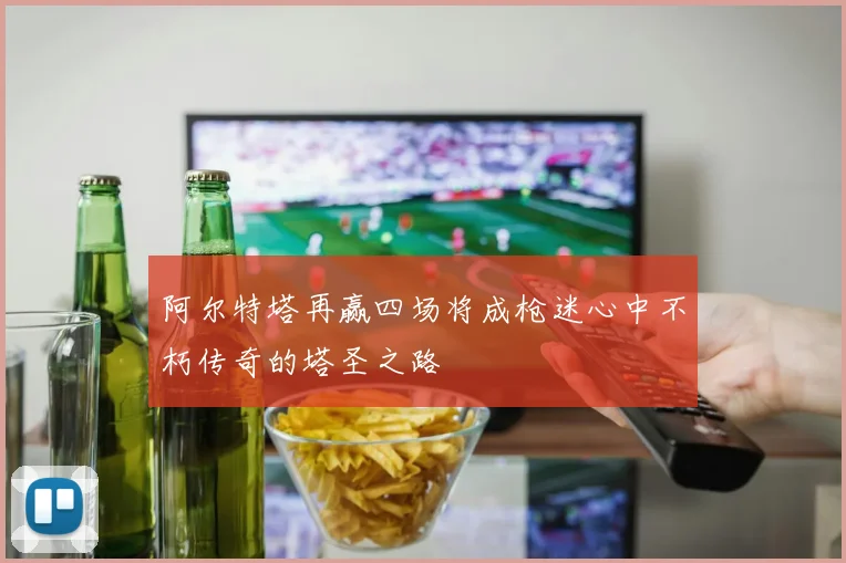 阿尔特塔再赢四场将成枪迷心中不朽传奇的塔圣之路