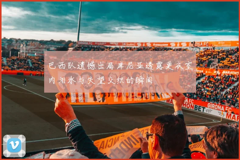巴西队遗憾出局库尼亚透露更衣室内泪水与失望交织的瞬间