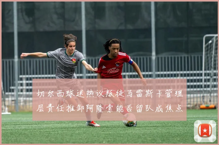 切尔西球迷热议叛徒马雷斯卡管理层责任推卸阿隆索能否留队成焦点