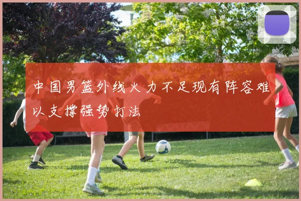 中国男篮外线火力不足现有阵容难以支撑强势打法