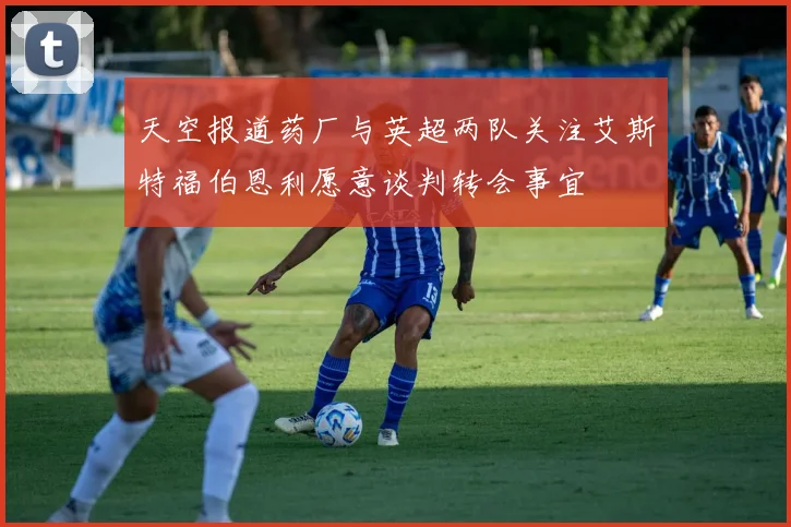 天空报道药厂与英超两队关注艾斯特福伯恩利愿意谈判转会事宜