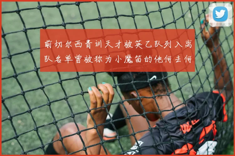 前切尔西青训天才被英乙队列入离队名单曾被称为小魔笛的他何去何从
