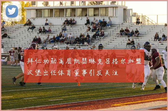 拜仁功勋高层凯瑟琳克吕格尔加盟汉堡出任体育董事引发关注