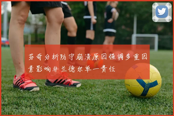 芬奇分析防守崩溃原因强调多重因素影响非兰德尔单一责任