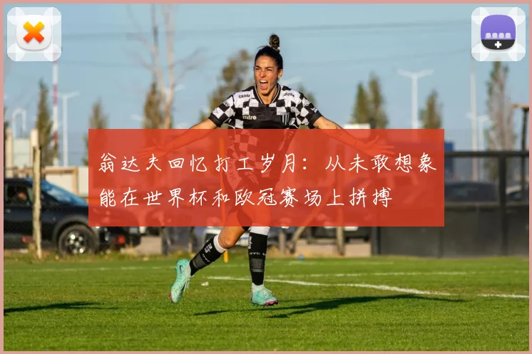 翁达夫回忆打工岁月:从未敢想象能在世界杯和欧冠赛场上拼搏
