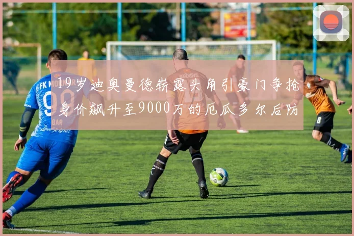 19岁迪奥曼德崭露头角引豪门争抢身价飙升至9000万的厄瓜多尔后防新星