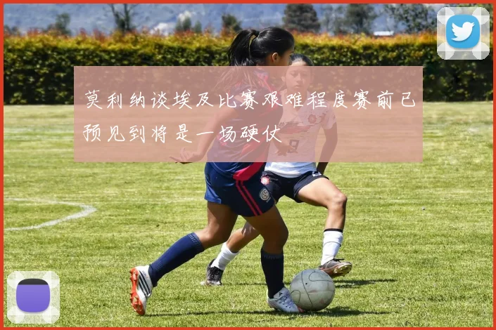 莫利纳谈埃及比赛艰难程度赛前已预见到将是一场硬仗